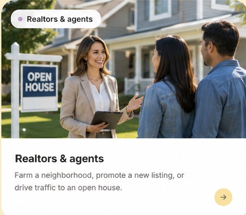 Realtors & agents — Farm a neighborhood, promote a new listing, or drive traffic to an open house.